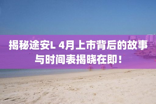 揭秘途安L 4月上市背后的故事与时间表揭晓在即！