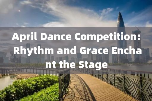 April Dance Competition: Rhythm and Grace Enchant the Stage