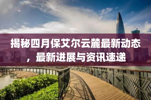揭秘四月保艾尔云麓最新动态，最新进展与资讯速递