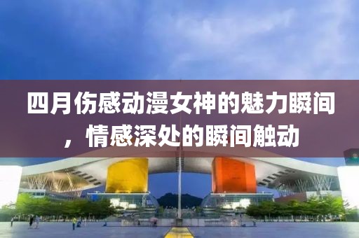 四月伤感动漫女神的魅力瞬间，情感深处的瞬间触动
