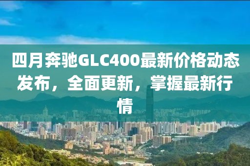四月奔驰GLC400最新价格动态发布，全面更新，掌握最新行情
