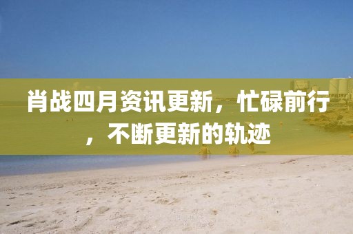 肖战四月资讯更新，忙碌前行，不断更新的轨迹