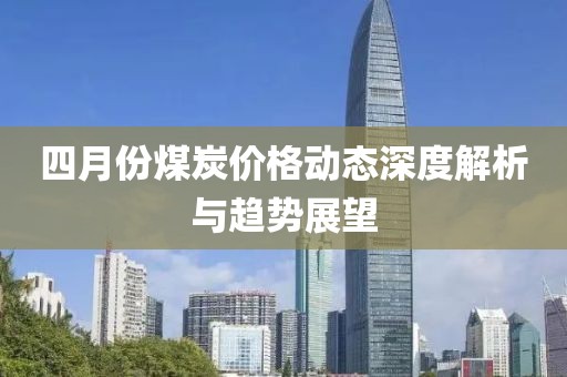 四月份煤炭价格动态深度解析与趋势展望