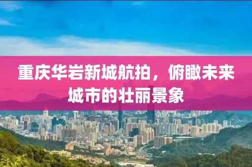 重庆华岩新城航拍，俯瞰未来城市的壮丽景象