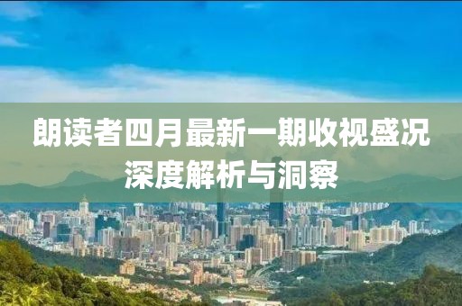 朗读者四月最新一期收视盛况深度解析与洞察
