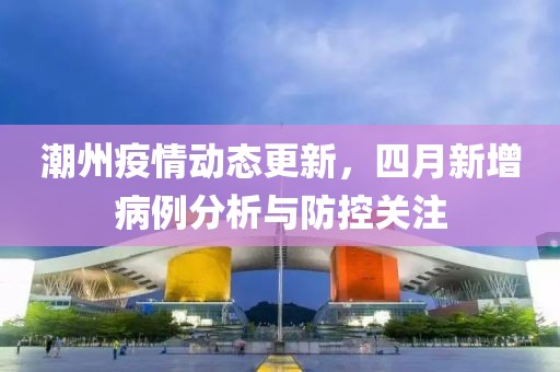 潮州疫情动态更新，四月新增病例分析与防控关注