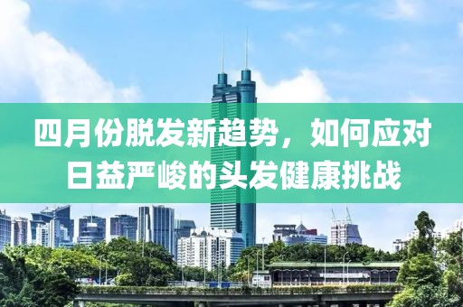 四月份脱发新趋势，如何应对日益严峻的头发健康挑战