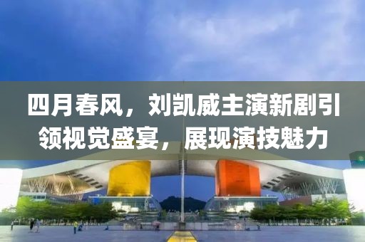 四月春风，刘凯威主演新剧引领视觉盛宴，展现演技魅力