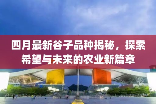 四月最新谷子品种揭秘，探索希望与未来的农业新篇章
