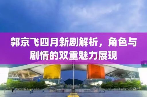 郭京飞四月新剧解析，角色与剧情的双重魅力展现