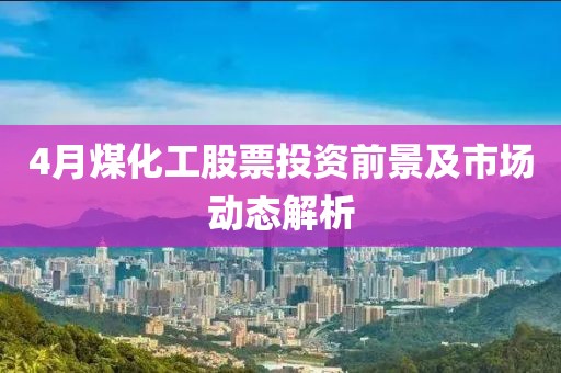 4月煤化工股票投资前景及市场动态解析