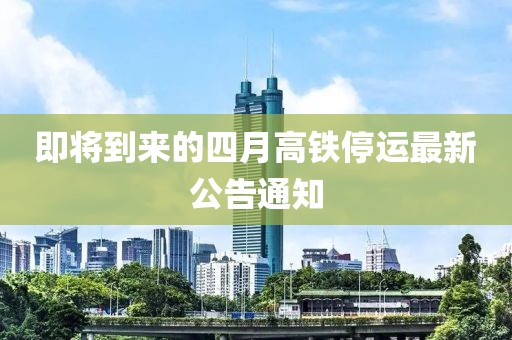 即将到来的四月高铁停运最新公告通知