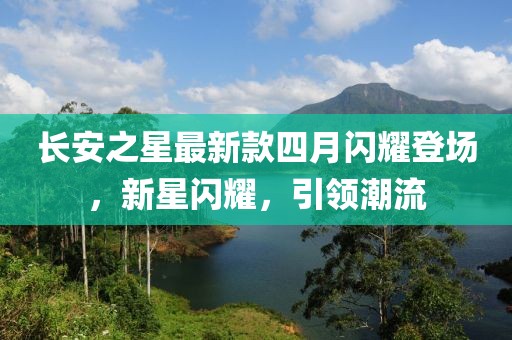 长安之星最新款四月闪耀登场，新星闪耀，引领潮流
