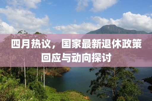 四月热议，国家最新退休政策回应与动向探讨