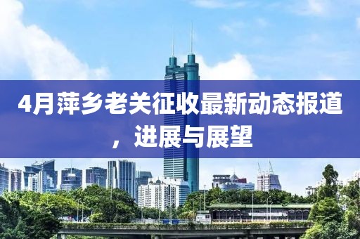 4月萍乡老关征收最新动态报道，进展与展望