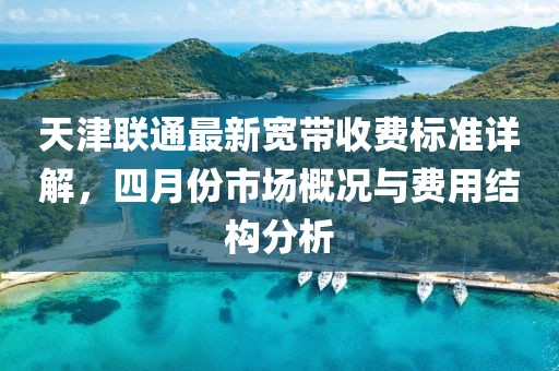 天津联通最新宽带收费标准详解，四月份市场概况与费用结构分析