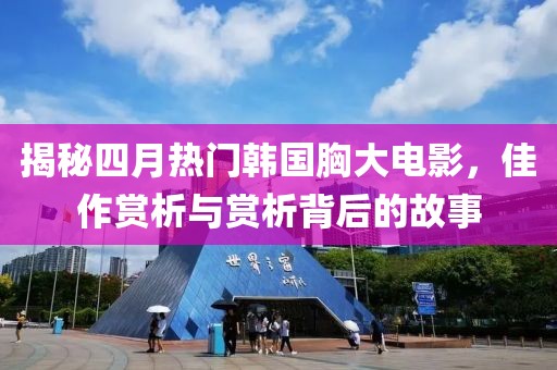 揭秘四月热门韩国胸大电影，佳作赏析与赏析背后的故事
