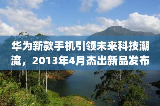 华为新款手机引领未来科技潮流，2013年4月杰出新品发布