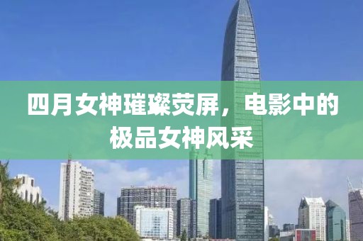 四月女神璀璨荧屏，电影中的极品女神风采