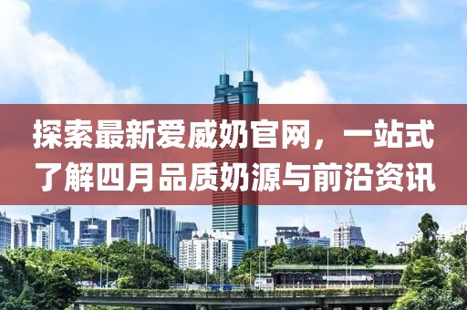 探索最新爱威奶官网，一站式了解四月品质奶源与前沿资讯