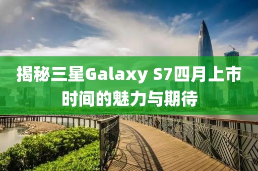 揭秘三星Galaxy S7四月上市时间的魅力与期待