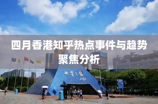 四月香港知乎热点事件与趋势聚焦分析