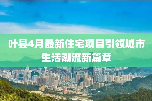 叶县4月最新住宅项目引领城市生活潮流新篇章