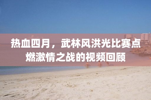 热血四月，武林风洪光比赛点燃激情之战的视频回顾