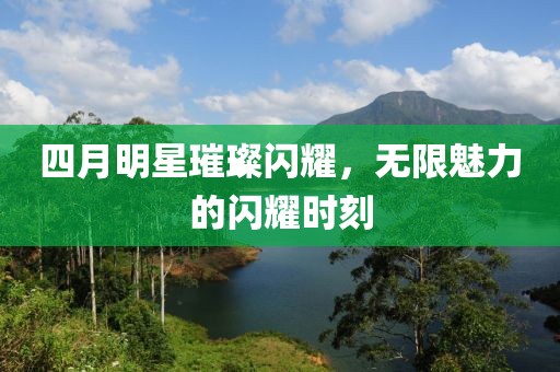 四月明星璀璨闪耀，无限魅力的闪耀时刻