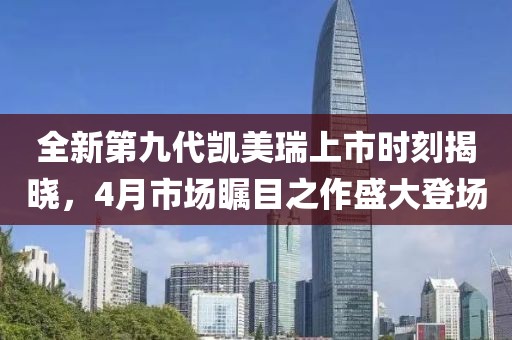 全新第九代凯美瑞上市时刻揭晓，4月市场瞩目之作盛大登场