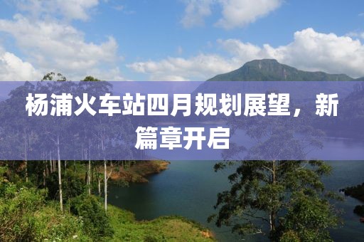 杨浦火车站四月规划展望，新篇章开启