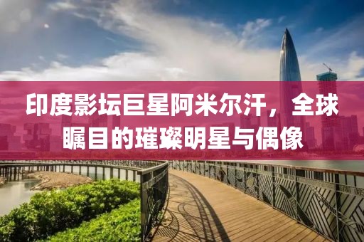 印度影坛巨星阿米尔汗，全球瞩目的璀璨明星与偶像