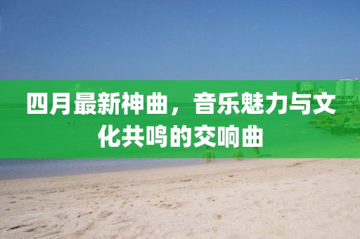 四月最新神曲，音乐魅力与文化共鸣的交响曲