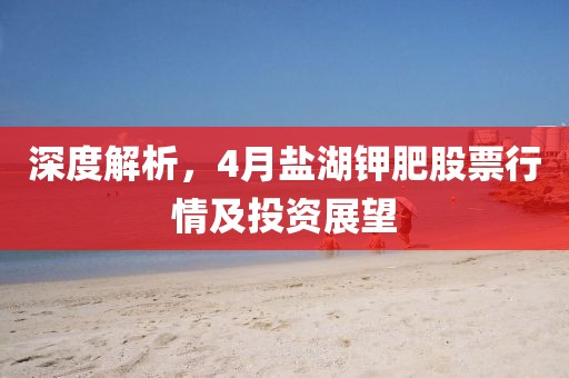 深度解析，4月盐湖钾肥股票行情及投资展望
