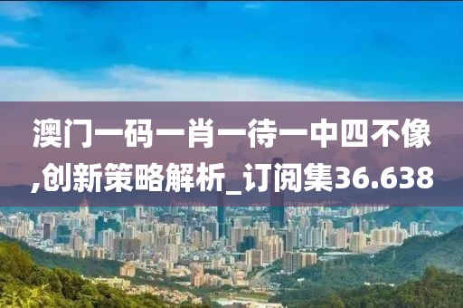 澳门一码一肖一待一中四不像,创新策略解析_订阅集36.638