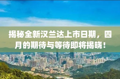 揭秘全新汉兰达上市日期，四月的期待与等待即将揭晓！