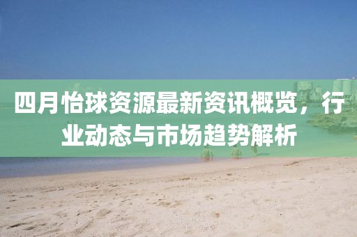 四月怡球资源最新资讯概览，行业动态与市场趋势解析