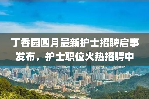 丁香园四月最新护士招聘启事发布，护士职位火热招聘中