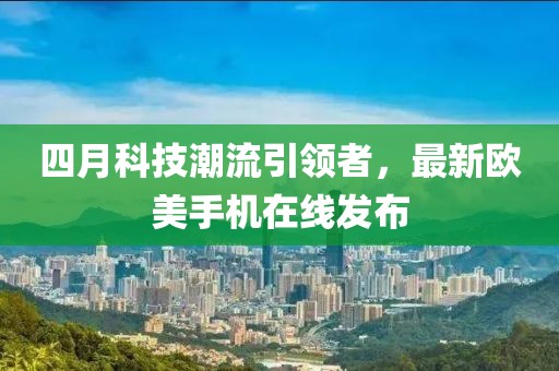 四月科技潮流引领者，最新欧美手机在线发布
