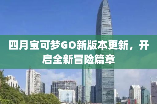 四月宝可梦GO新版本更新，开启全新冒险篇章