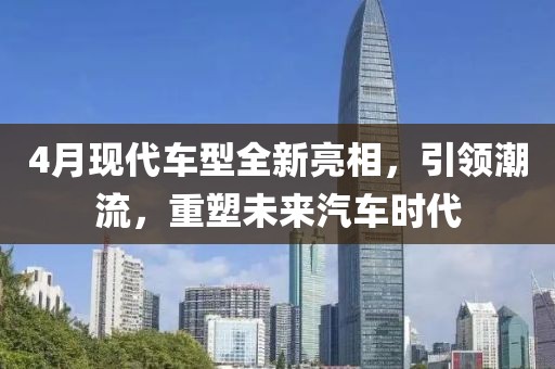 4月现代车型全新亮相，引领潮流，重塑未来汽车时代