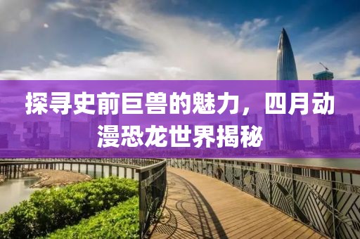探寻史前巨兽的魅力，四月动漫恐龙世界揭秘