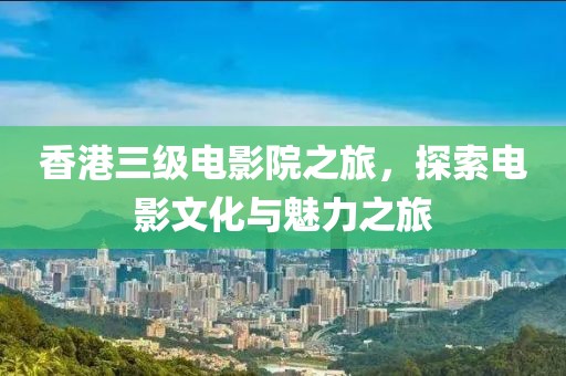 香港三级电影院之旅，探索电影文化与魅力之旅