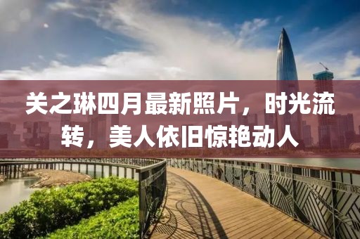 关之琳四月最新照片，时光流转，美人依旧惊艳动人