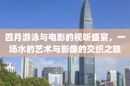 四月游泳与电影的视听盛宴，一场水的艺术与影像的交织之旅