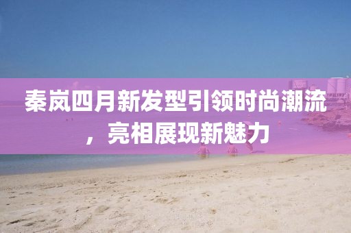 秦岚四月新发型引领时尚潮流，亮相展现新魅力