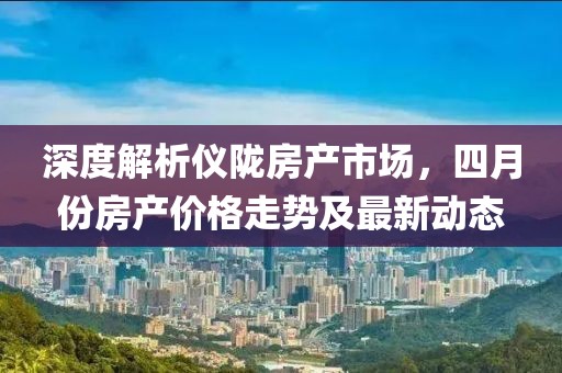 深度解析仪陇房产市场，四月份房产价格走势及最新动态