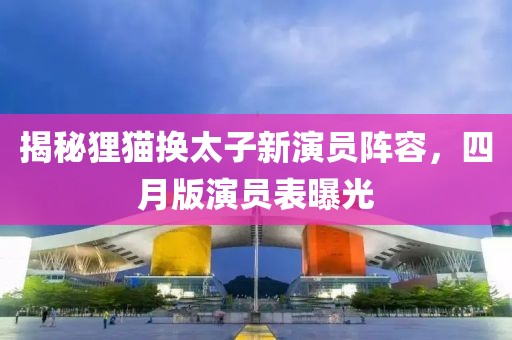 揭秘狸猫换太子新演员阵容，四月版演员表曝光