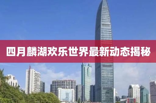 四月麟湖欢乐世界最新动态揭秘