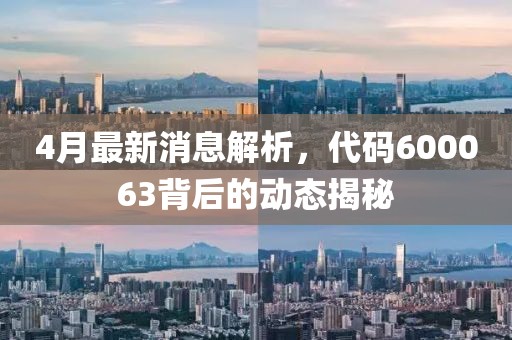 4月最新消息解析，代码600063背后的动态揭秘